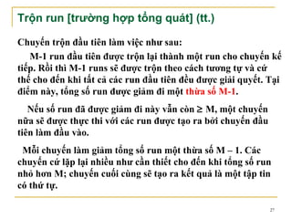 Trộn run [trường hợp tổng quát] (tt.)

Chuyến trộn đầu tiên làm việc như sau:
   M-1 run đầu tiên được trộn lại thành một run cho chuyến kế
tiếp. Rồi thì M-1 runs sẽ được trộn theo cách tương tự và cứ
thế cho đến khi tất cả các run đầu tiên đều được giải quyết. Tại
điểm này, tổng số run được giảm đi một thừa số M-1.
   Nếu số run đã được giảm đi này vẫn còn ≥ M, một chuyến
nữa sẽ được thực thi với các run được tạo ra bởi chuyến đầu
tiên làm đầu vào.
 Mỗi chuyến làm giảm tổng số run một thừa số M – 1. Các
chuyến cứ lặp lại nhiều như cần thiết cho đến khi tổng số run
nhỏ hơn M; chuyến cuối cùng sẽ tạo ra kết quả là một tập tin
có thứ tự.

                                                              27
 