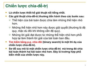 Chiến lược chia-để-trị
   Là chiến lược thiết kế giải thuật nổi tiếng nhất.
   Các giải thuật chia-để-trị thường tiến hành theo các bước sau:
       Thể hiện của bài toán được chia làm những thể hiện nhỏ
        hơn.
       Những thể hiện nhỏ hơn này được giải quyết (thường là đệ
        quy, mặc dù đôi khi không cần đệ quy).
       Những lời giải đạt được từ những thể hiện nhỏ hơn phối
        hợp lại làm thành lời giải của bài toán ban đầu.
   Tìm kiếm bằng p.p. chia đôi (binary search) là một thí dụ của
    chiến lược chia-để-trị.
   Sơ đồ sau mô tả một chiến lược chia-để-trị mà trong đó chia
    bài toán thành hai bài toán nhỏ hơn. Đây là trường hợp phổ
    biến nhất của chiến lược này.



                                                                     3
 
