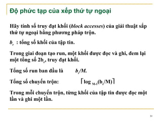Độ phức tạp của xếp thứ tự ngoại

Hãy tính số truy đạt khối (block accesses) của giải thuật sắp
thứ tự ngoại bằng phương pháp trộn.
br : tổng số khối của tập tin.

Trong giai đoạn tạo run, một khối được đọc và ghi, đem lại
một tổng số 2br, truy đạt khối.

Tổng số run ban đầu là           br/M.

Tổng số chuyến trộn:               log M-1(br/M)

Trong mỗi chuyến trộn, từng khối của tập tin được đọc một
lần và ghi một lần.

                                                                30
 