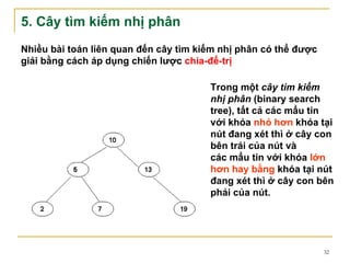 5. Cây tìm kiếm nhị phân
Nhiều bài toán liên quan đến cây tìm kiếm nhị phân có thể được
giải bằng cách áp dụng chiến lược chia-để-trị

                                       Trong một cây tìm kiếm
                                       nhị phân (binary search
                                       tree), tất cả các mẩu tin
                                       với khóa nhỏ hơn khóa tại
                                       nút đang xét thì ở cây con
                                       bên trái của nút và
                                       các mẩu tin với khóa lớn
                                       hơn hay bằng khóa tại nút
                                       đang xét thì ở cây con bên
                                       phải của nút.




                                                                 32
 