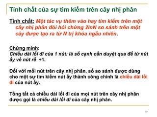 Tính chất của sự tìm kiếm trên cây nhị phân
Tính chất: Một tác vụ thêm vào hay tìm kiếm trên một
  cây nhị phân đòi hỏi chừng 2lnN so sánh trên một
  cây được tạo ra từ N trị khóa ngẫu nhiên.

Chứng minh:
Chiều dài lối đi của 1 nút: là số cạnh cần duyệt qua để từ nút
ấy về nút rễ +1.

Đối với mỗi nút trên cây nhị phân, số so sánh được dùng
cho một sự tìm kiếm nút ấy thành công chính là chiều dài lối
đi của nút ấy.

Tổng tất cả chiều dài lối đi của mọi nút trên cây nhị phân
được gọi là chiều dài lối đi của cây nhị phân.

                                                             37
 