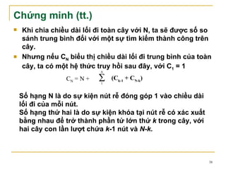 Chứng minh (tt.)
   Khi chia chiều dài lối đi toàn cây với N, ta sẽ được số so
    sánh trung bình đối với một sự tìm kiếm thành công trên
    cây.
   Nhưng nếu CN biểu thị chiều dài lối đi trung bình của toàn
    cây, ta có một hệ thức truy hồi sau đây, với C1 = 1
                             N

                  CN = N +   ∑
                             1
                                 (Ck-1 + CN-k)

    Số hạng N là do sự kiện nút rễ đóng góp 1 vào chiều dài
    lối đi của mỗi nút.
    Số hạng thứ hai là do sự kiện khóa tại nút rễ có xác xuất
    bằng nhau để trở thành phần tử lớn thứ k trong cây, với
    hai cây con lần lượt chứa k-1 nút và N-k.



                                                                38
 