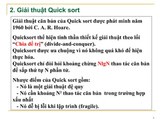 2. Giải thuật Quick sort
Giải thuật căn bản của Quick sort được phát minh năm
1960 bởi C. A. R. Hoare.
Quicksort thể hiện tinh thần thiết kế giải thuật theo lối
“Chia để trị” (divide-and-conquer).
Quicksort được ưa chuộng vì nó không quá khó để hiện
thực hóa.
Quicksort chỉ đòi hỏi khoảng chừng NlgN thao tác căn bản
để sắp thứ tự N phần tử.
Nhược điểm của Quick sort gồm:
  - Nó là một giải thuật đệ quy
  - Nó cần khoảng N2 thao tác căn bản trong trường hợp
xấu nhất
  - Nó dễ bị lỗi khi lập trình (fragile).
                                                            5
 