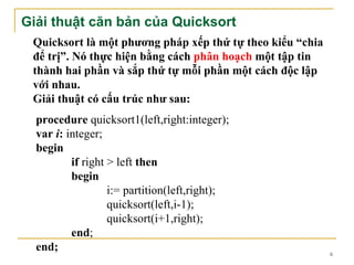 Giải thuật căn bản của Quicksort
 Quicksort là một phương pháp xếp thứ tự theo kiểu “chia
 để trị”. Nó thực hiện bằng cách phân hoạch một tập tin
 thành hai phần và sắp thứ tự mỗi phần một cách độc lập
 với nhau.
 Giải thuật có cấu trúc như sau:
  procedure quicksort1(left,right:integer);
  var i: integer;
  begin
          if right > left then
          begin
                   i:= partition(left,right);
                   quicksort(left,i-1);
                   quicksort(i+1,right);
          end;
  end;                                                     6
 