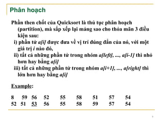 Phân hoạch
Phần then chốt của Quicksort là thủ tục phân hoạch
    (partition), mà sắp xếp lại mảng sao cho thỏa mãn 3 điều
    kiện sau:
 i) phần tử a[i] được đưa về vị trí đúng đắn của nó, với một
    giá trị i nào đó,
 ii) tất cả những phần tử trong nhóm a[left], ..., a[i-1] thì nhỏ
    hơn hay bằng a[i]
 iii) tất cả những phần tử trong nhóm a[i+1], ..., a[right] thì
    lớn hơn hay bằng a[i]

Example:

8 59 56        52     55      58     51      57     54
52 51 53       56     55      58     59      57     54

                                                                7
 