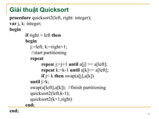 Giải thuật Quicksort
procedure quicksort2(left, right: integer);
var j, k: integer;
begin
         if right > left then
         begin
            j:=left; k:=right+1;
             //start partitioning
            repeat
                   repeat j:=j+1 until a[j] >= a[left];
                   repeat k:=k-1 until a[k]<= a[left];
                   if j< k then swap(a[j],a[k])
            until j>k;
            swap(a[left],a[k]); //finish partitioning
            quicksort2(left,k-1);
            quicksort2(k+1,right)
         end;
end;
                                                          9
 