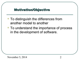 MMoottiivvaattiioonn//OObbjjeeccttiivvee 
To distinguish the differences from 
another model to another 
To understand the importance of process 
in the development of software. 
November 5, 2014 2 
 