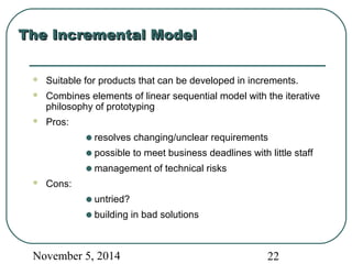 TThhee IInnccrreemmeennttaall MMooddeell 
 Suitable for products that can be developed in increments. 
 Combines elements of linear sequential model with the iterative 
philosophy of prototyping 
 Pros: 
· resolves changing/unclear requirements 
· possible to meet business deadlines with little staff 
· management of technical risks 
 Cons: 
· untried? 
· building in bad solutions 
November 5, 2014 22 
 