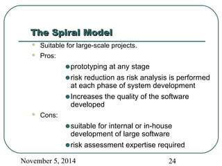 TThhee SSppiirraall MMooddeell 
 Suitable for large-scale projects. 
 Pros: 
·prototyping at any stage 
·risk reduction as risk analysis is performed 
at each phase of system development 
·Increases the quality of the software 
developed 
 Cons: 
·suitable for internal or in-house 
development of large software 
·risk assessment expertise required 
November 5, 2014 24 
 
