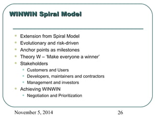 WWIINNWWIINN SSppiirraall MMooddeell 
 Extension from Spiral Model 
 Evolutionary and risk-driven 
 Anchor points as milestones 
 Theory W – ‘Make everyone a winner’ 
 Stakeholders 
• Customers and Users 
• Developers, maintainers and contractors 
• Management and investors 
 Achieving WINWIN 
• Negotiation and Prioritization 
November 5, 2014 26 
 