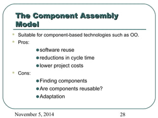 TThhee CCoommppoonneenntt AAsssseemmbbllyy 
MMooddeell 
 Suitable for component-based technologies such as OO. 
 Pros: 
·software reuse 
·reductions in cycle time 
·lower project costs 
 Cons: 
·Finding components 
·Are components reusable? 
·Adaptation 
November 5, 2014 28 
 