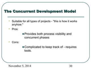 TThhee CCoonnccuurrrreenntt DDeevveellooppmmeenntt MMooddeell 
 Suitable for all types of projects - "this is how it works 
anyhow." 
 Pros: 
·Provides both process visibility and 
concurrent phases 
 Cons: 
·Complicated to keep track of - requires 
tools. 
November 5, 2014 30 
 