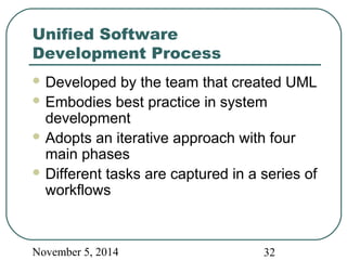 Unified Software 
Development Process 
Developed by the team that created UML 
Embodies best practice in system 
development 
Adopts an iterative approach with four 
main phases 
Different tasks are captured in a series of 
workflows 
November 5, 2014 32 
 