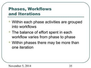 Phases, Workflows 
and Iterations 
Within each phase activities are grouped 
into workflows 
The balance of effort spent in each 
workflow varies from phase to phase 
Within phases there may be more than 
one iteration 
November 5, 2014 35 
 