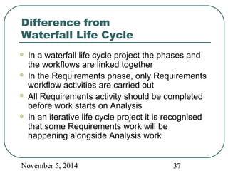 Difference from 
Waterfall Life Cycle 
 In a waterfall life cycle project the phases and 
the workflows are linked together 
 In the Requirements phase, only Requirements 
workflow activities are carried out 
 All Requirements activity should be completed 
before work starts on Analysis 
 In an iterative life cycle project it is recognised 
that some Requirements work will be 
happening alongside Analysis work 
November 5, 2014 37 
 