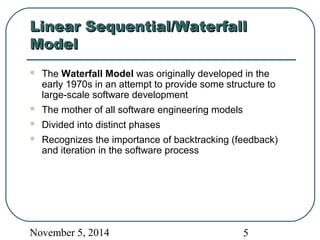 LLiinneeaarr SSeeqquueennttiiaall//WWaatteerrffaallll 
MMooddeell 
 The Waterfall Model was originally developed in the 
early 1970s in an attempt to provide some structure to 
large-scale software development 
 The mother of all software engineering models 
 Divided into distinct phases 
 Recognizes the importance of backtracking (feedback) 
and iteration in the software process 
November 5, 2014 5 
 