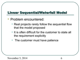 LLiinneeaarr SSeeqquueennttiiaall//WWaatteerrffaallll MMooddeell 
Problem encountered: 
• Real projects rarely follow the sequential flow 
that the model proposed 
• It is often difficult for the customer to state all 
the requirement explicitly 
• The customer must have patience 
November 5, 2014 6 
 