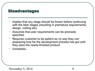 DDiissaaddvvaannttaaggeess 
 Implies that any stage should be frozen before continuing 
with the later stages (resulting in premature requirements, 
design, coding etc) 
 Assumes that user requirements can be precisely 
specified. 
 Requires customer to be patient as no way they can 
assessing how far the development process has got until 
they sees the nearly-finished product 
 Unrealistic. 
November 5, 2014 9 
 