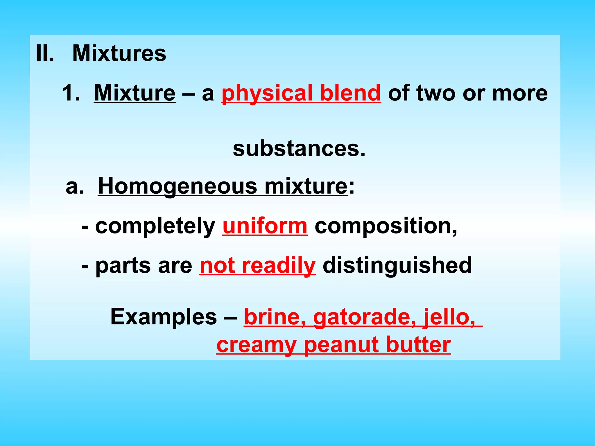 II. Mixtures
  1. Mixture – a physical blend of two or more

                  substances.
  a. Homogeneous mixture:
    - completely uniform composition,
    - parts are not readily distinguished

      Examples – brine, gatorade, jello,
              creamy peanut butter
 