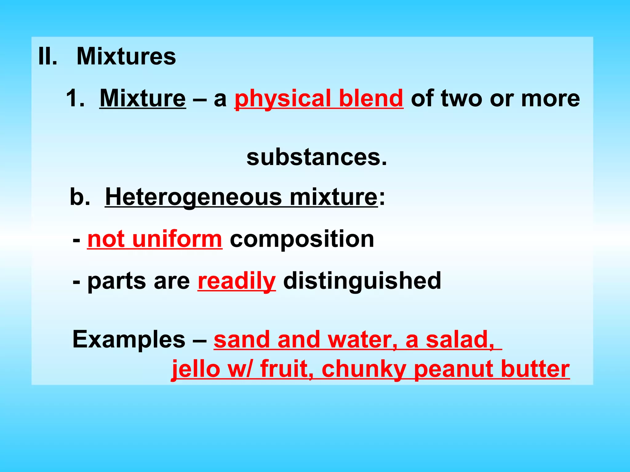 II. Mixtures
  1. Mixture – a physical blend of two or more

                 substances.
  b. Heterogeneous mixture:
  - not uniform composition
  - parts are readily distinguished

  Examples – sand and water, a salad,
         jello w/ fruit, chunky peanut butter
 