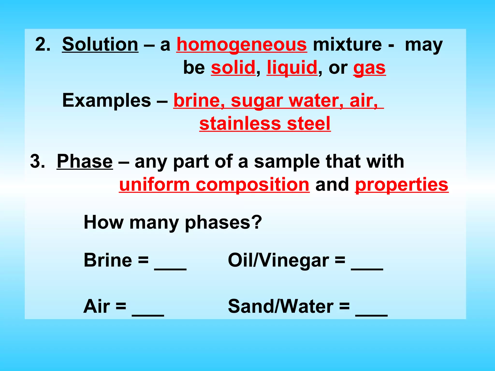 2. Solution – a homogeneous mixture - may
                 be solid, liquid, or gas
   Examples – brine, sugar water, air,
                 stainless steel
3. Phase – any part of a sample that with
         uniform composition and properties
     How many phases?
     Brine = ___     Oil/Vinegar = ___

     Air = ___       Sand/Water = ___
 
