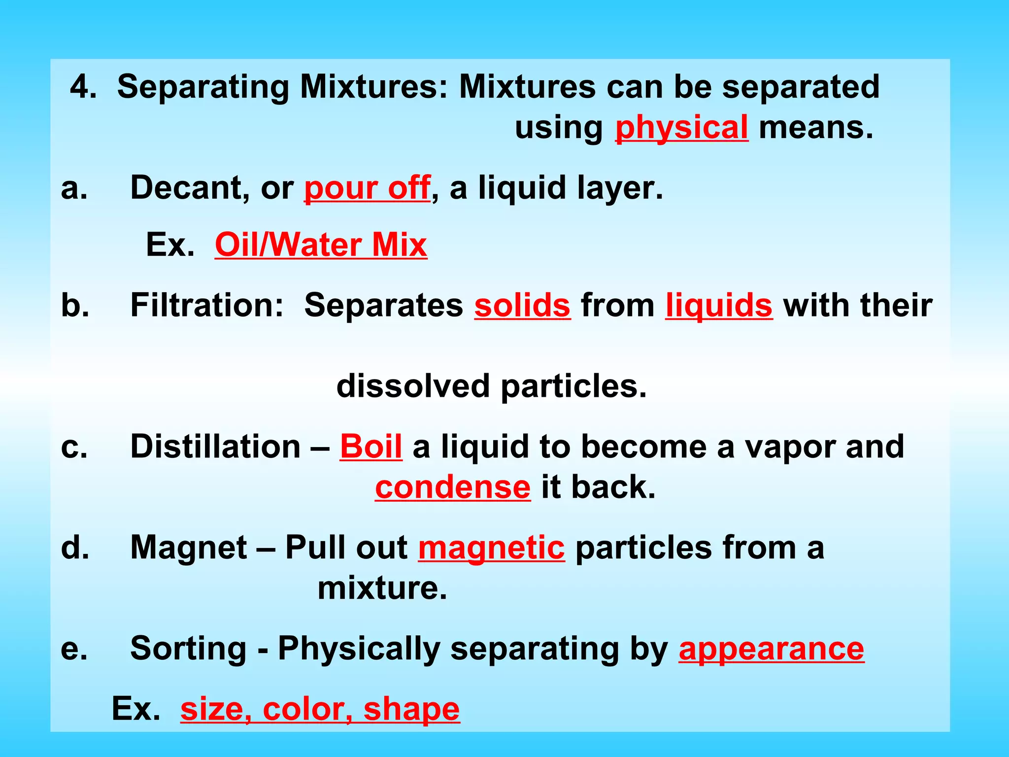 4. Separating Mixtures: Mixtures can be separated
                           using physical means.
a.    Decant, or pour off, a liquid layer.
       Ex. Oil/Water Mix
b.    Filtration: Separates solids from liquids with their

                   dissolved particles.
c.    Distillation – Boil a liquid to become a vapor and
                       condense it back.
d.    Magnet – Pull out magnetic particles from a
                mixture.
e.    Sorting - Physically separating by appearance
     Ex. size, color, shape
 