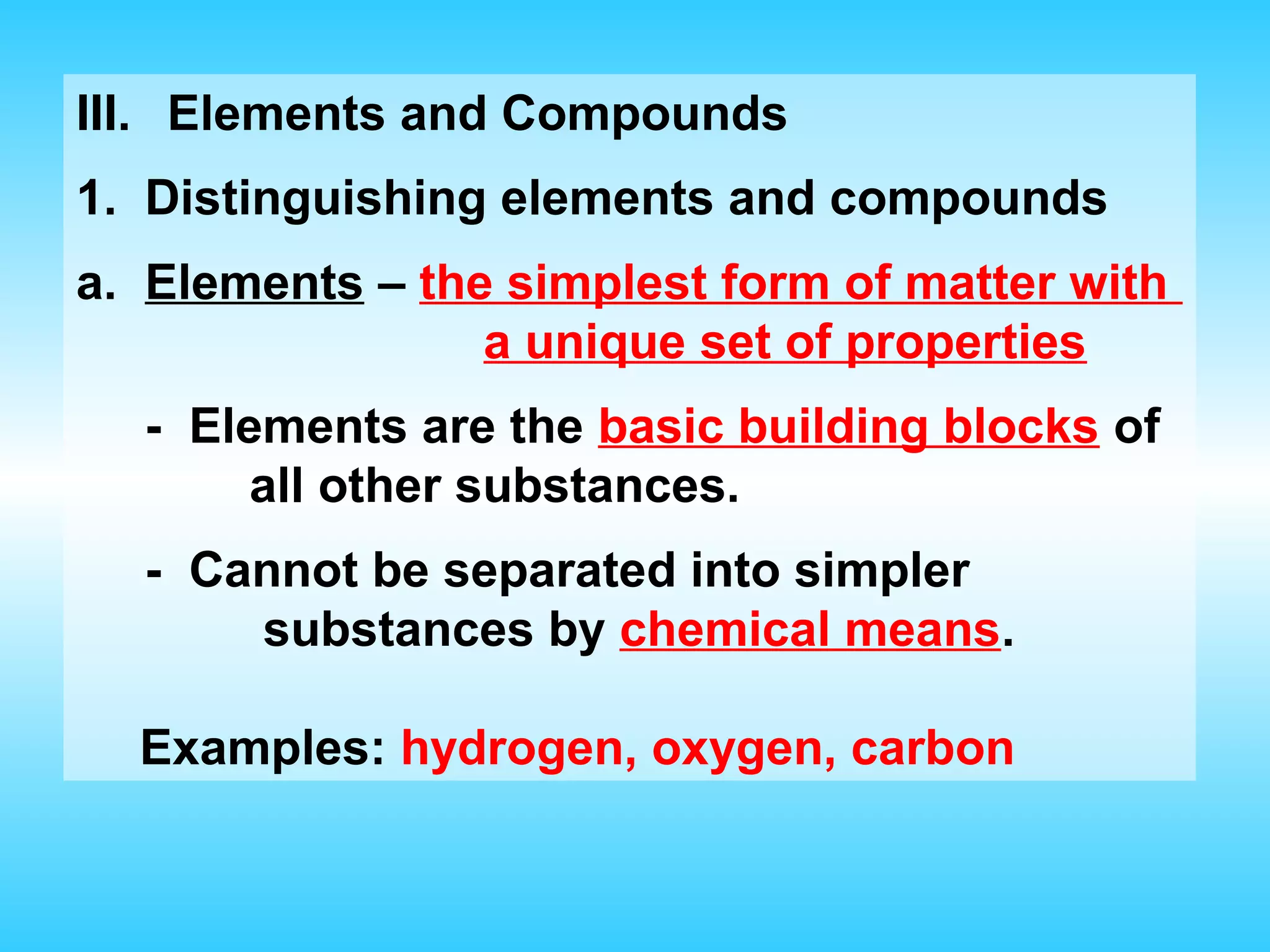 III. Elements and Compounds
1. Distinguishing elements and compounds
a. Elements – the simplest form of matter with
                 a unique set of properties
  - Elements are the basic building blocks of
       all other substances.
  - Cannot be separated into simpler
      substances by chemical means.

  Examples: hydrogen, oxygen, carbon
 