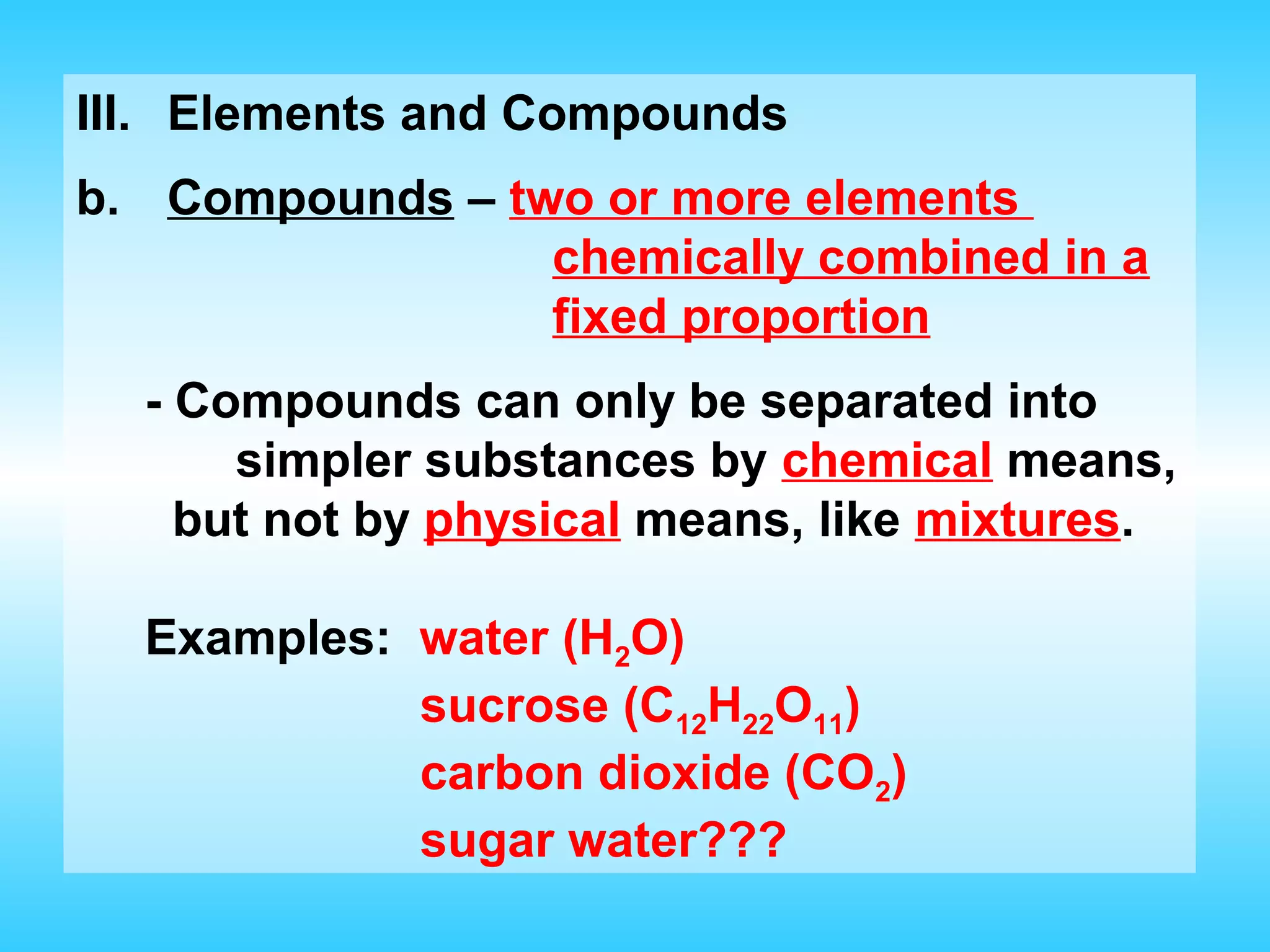 III. Elements and Compounds
b. Compounds – two or more elements
                 chemically combined in a
                 fixed proportion
  - Compounds can only be separated into
      simpler substances by chemical means,
    but not by physical means, like mixtures.

  Examples: water (H2O)
            sucrose (C12H22O11)
            carbon dioxide (CO2)
            sugar water???
 