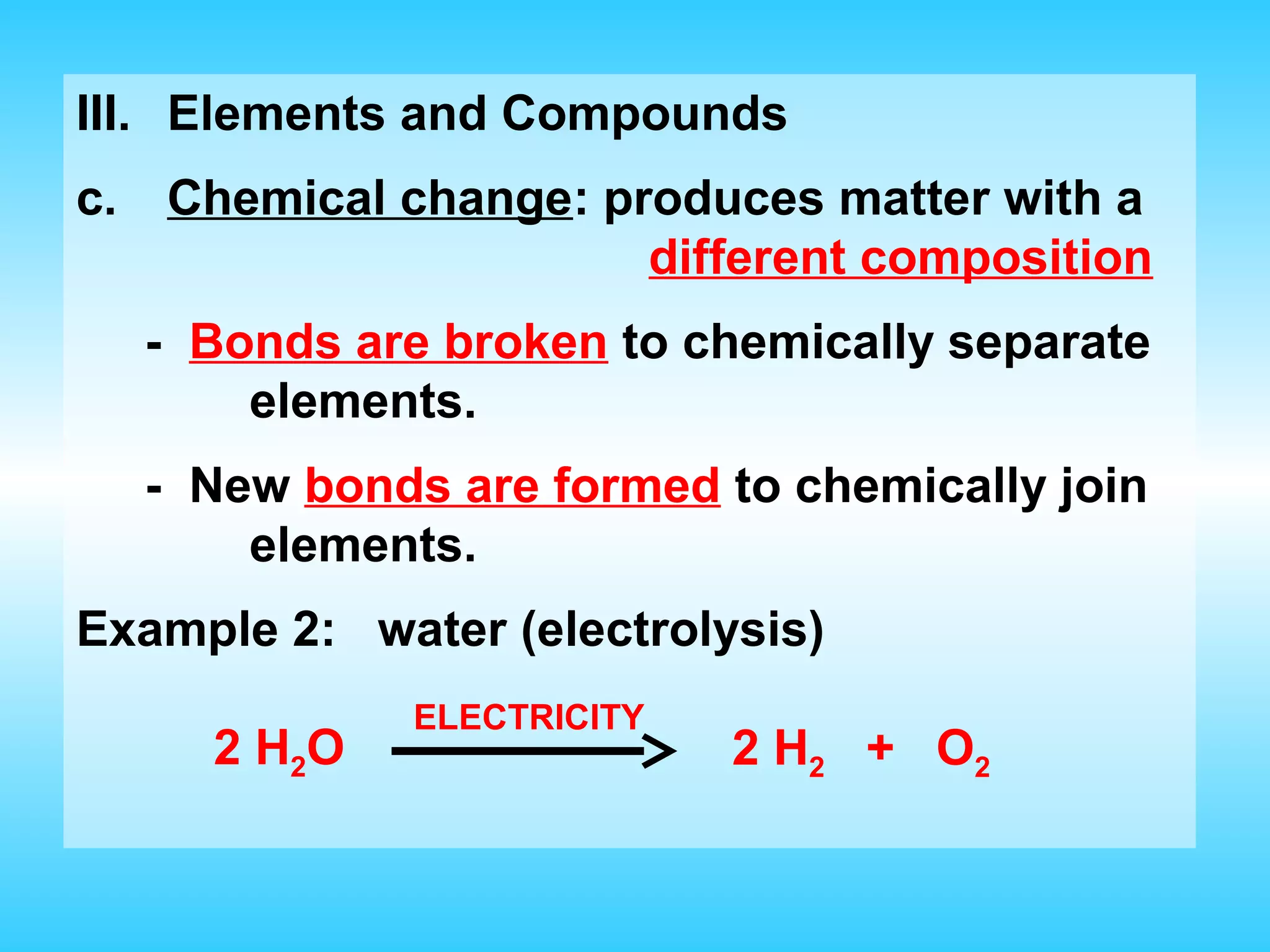 III. Elements and Compounds
c.   Chemical change: produces matter with a
                        different composition
     - Bonds are broken to chemically separate
         elements.
     - New bonds are formed to chemically join
         elements.
Example 2: water (electrolysis)
               ELECTRICITY
       2 H2O                 2 H2 + O2
 