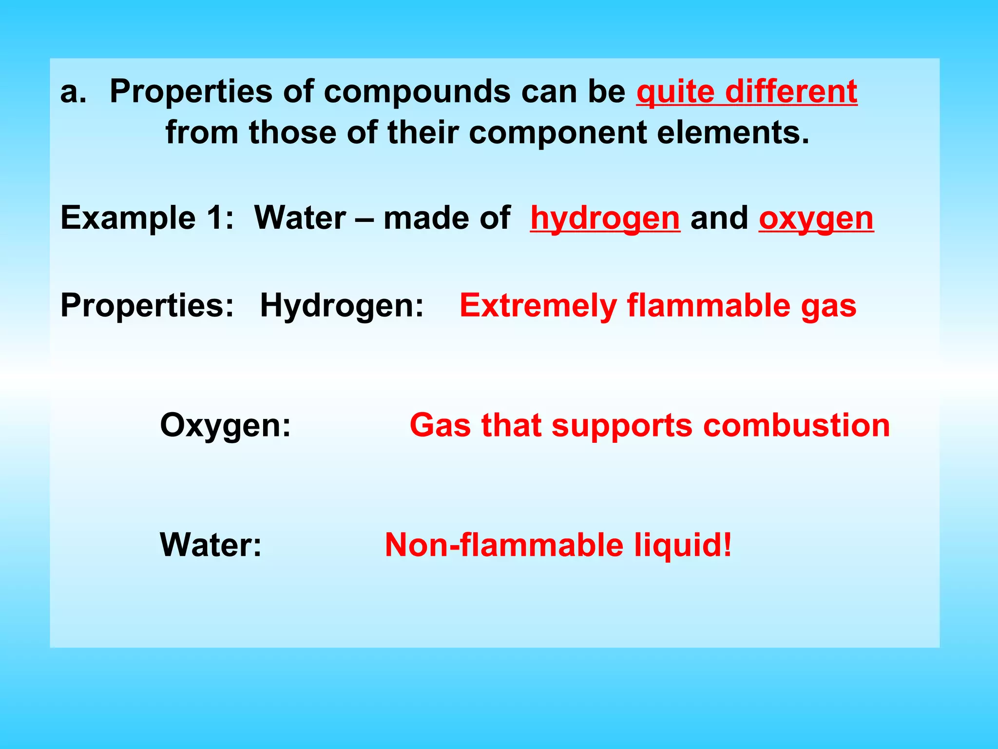 a. Properties of compounds can be quite different
      from those of their component elements.

Example 1: Water – made of hydrogen and oxygen

Properties: Hydrogen:   Extremely flammable gas


      Oxygen:        Gas that supports combustion


      Water:       Non-flammable liquid!
 