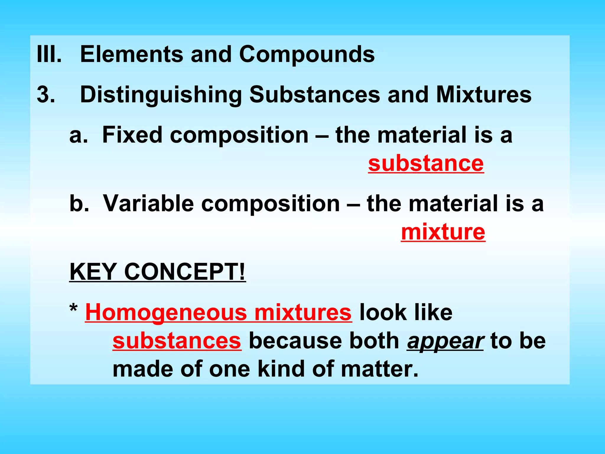 III. Elements and Compounds
3.   Distinguishing Substances and Mixtures
     a. Fixed composition – the material is a
                               substance
     b. Variable composition – the material is a
                                  mixture
     KEY CONCEPT!
     * Homogeneous mixtures look like
         substances because both appear to be
         made of one kind of matter.
 