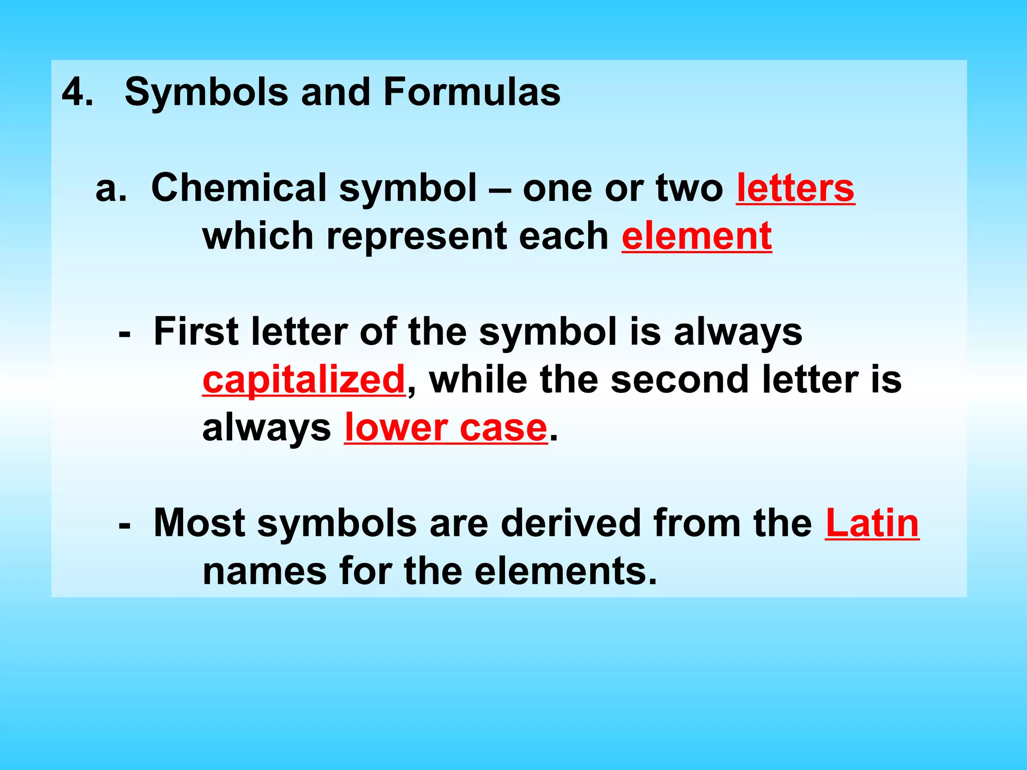 4. Symbols and Formulas

 a. Chemical symbol – one or two letters
      which represent each element

  - First letter of the symbol is always
       capitalized, while the second letter is
       always lower case.

  - Most symbols are derived from the Latin
      names for the elements.
 
