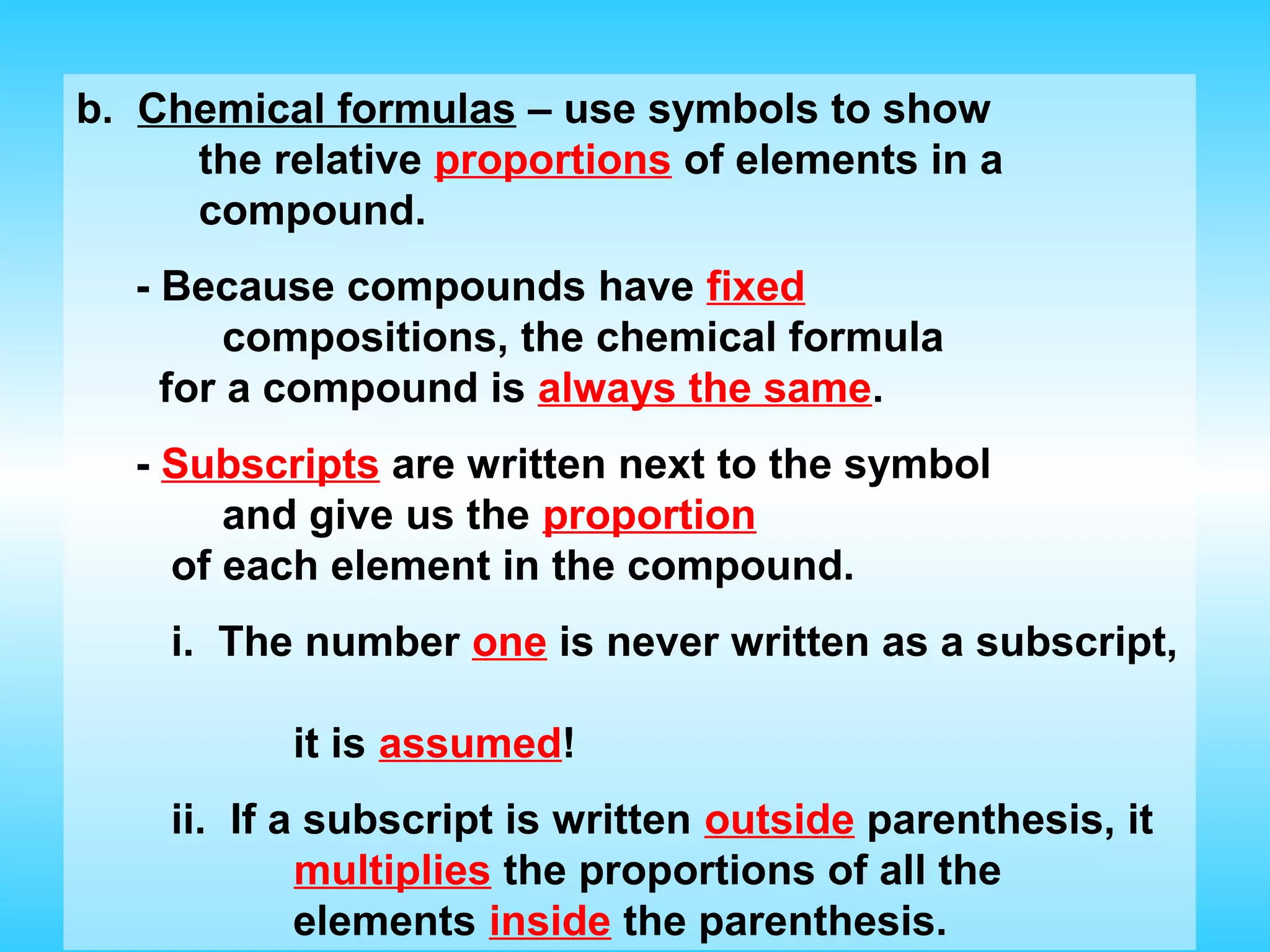 b. Chemical formulas – use symbols to show
     the relative proportions of elements in a
     compound.
  - Because compounds have fixed
        compositions, the chemical formula
    for a compound is always the same.
  - Subscripts are written next to the symbol
       and give us the proportion
    of each element in the compound.
    i. The number one is never written as a subscript,

          it is assumed!
    ii. If a subscript is written outside parenthesis, it
            multiplies the proportions of all the
            elements inside the parenthesis.
 