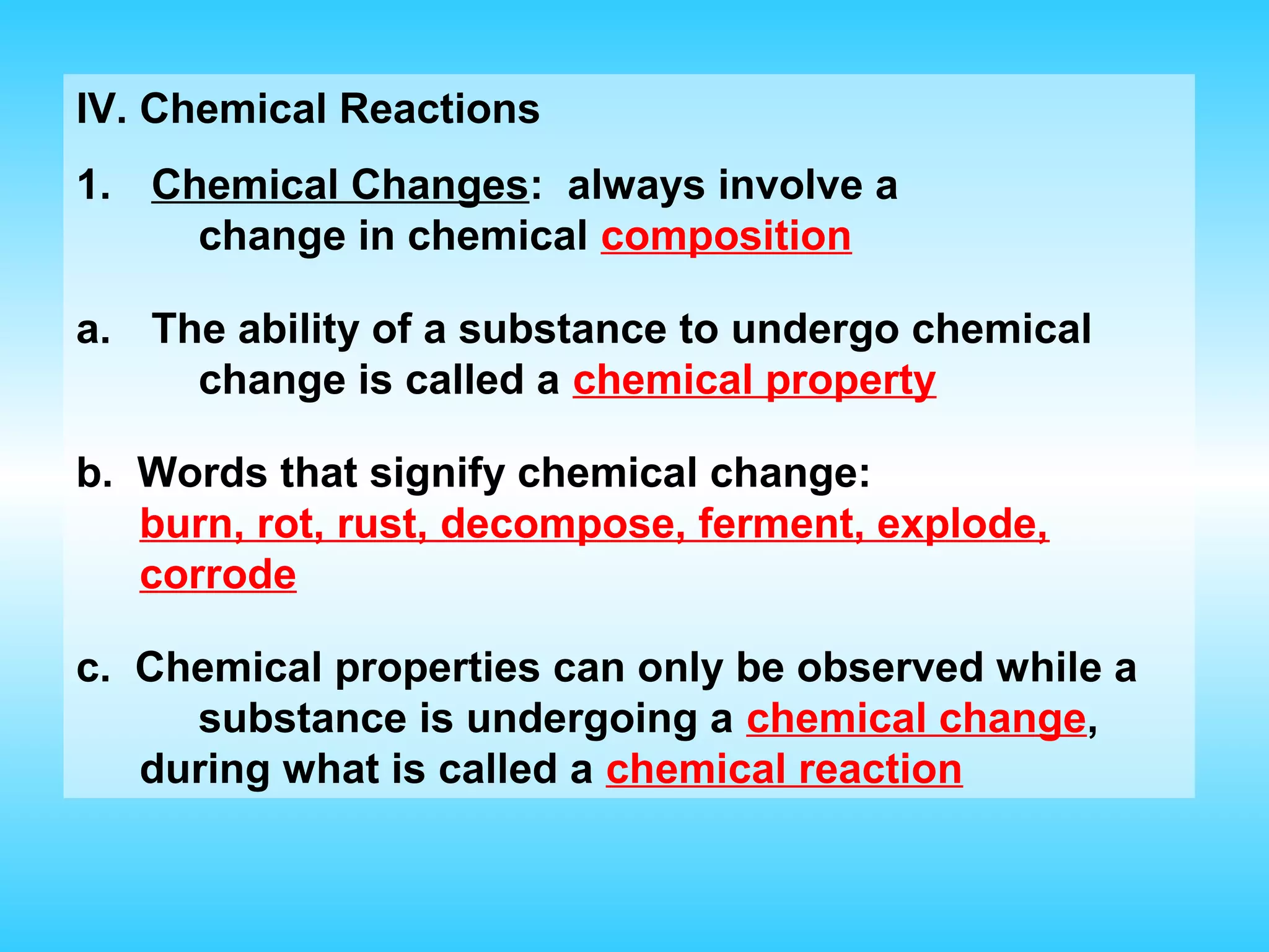 IV. Chemical Reactions
1. Chemical Changes: always involve a
     change in chemical composition

a. The ability of a substance to undergo chemical
     change is called a chemical property

b. Words that signify chemical change:
   burn, rot, rust, decompose, ferment, explode,
   corrode

c. Chemical properties can only be observed while a
     substance is undergoing a chemical change,
   during what is called a chemical reaction
 