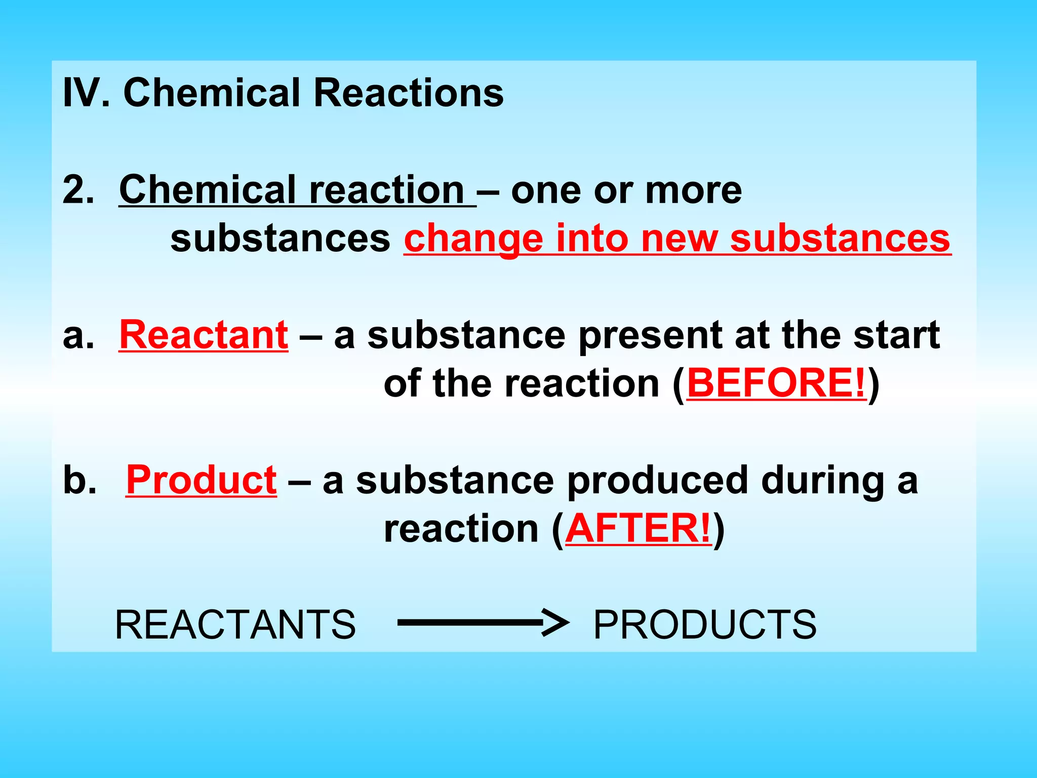 IV. Chemical Reactions

2. Chemical reaction – one or more
     substances change into new substances

a. Reactant – a substance present at the start
                 of the reaction (BEFORE!)

b. Product – a substance produced during a
                reaction (AFTER!)

  REACTANTS                PRODUCTS
 