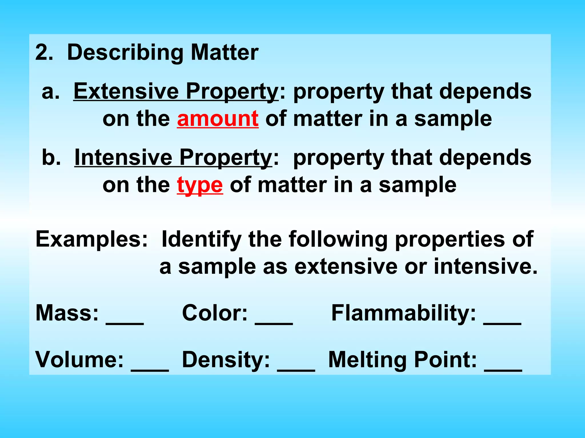 2. Describing Matter
a. Extensive Property: property that depends
     on the amount of matter in a sample
b. Intensive Property: property that depends
      on the type of matter in a sample

Examples: Identify the following properties of
          a sample as extensive or intensive.

Mass: ___    Color: ___    Flammability: ___

Volume: ___ Density: ___ Melting Point: ___
 