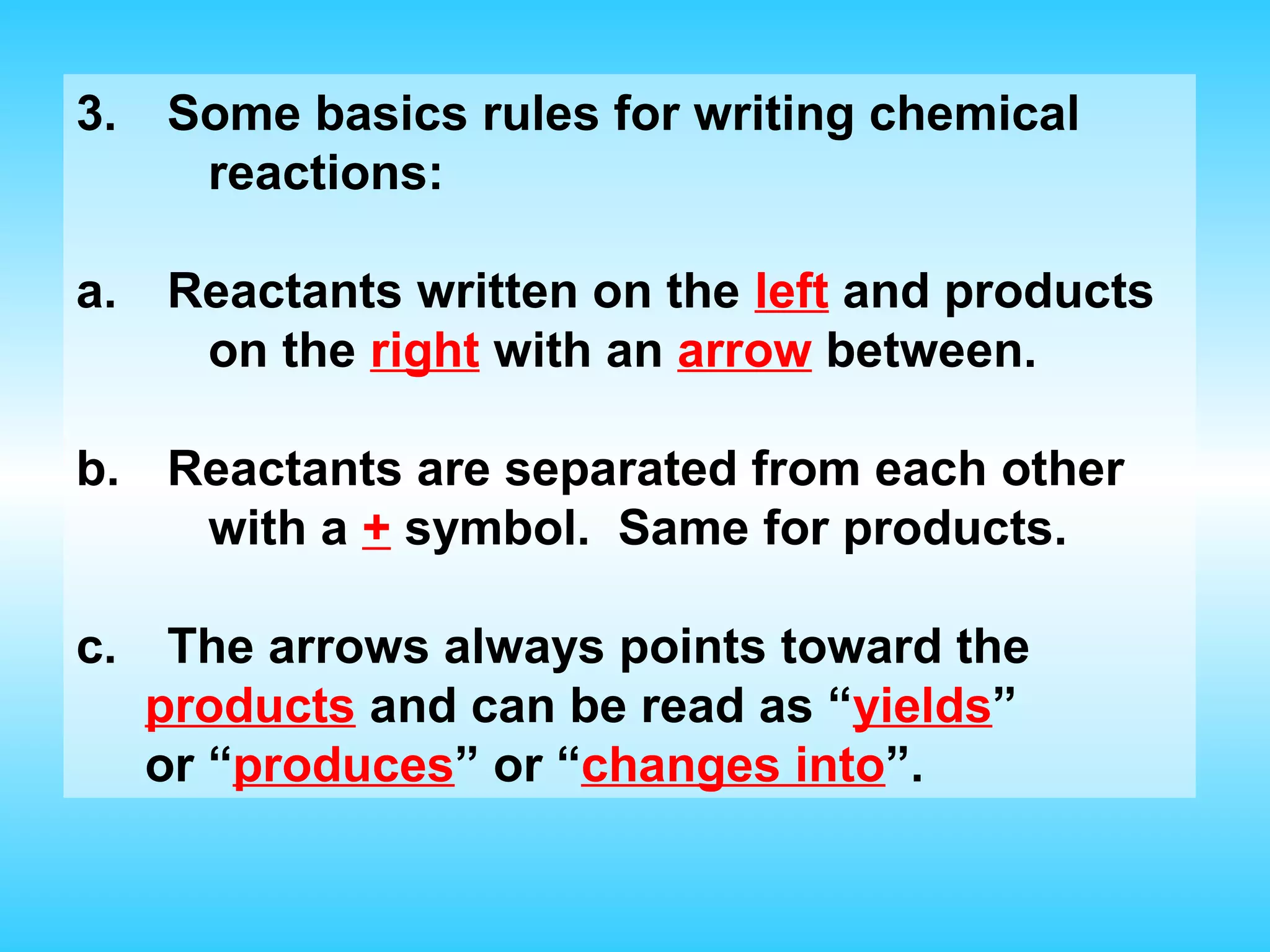 3.   Some basics rules for writing chemical
      reactions:

a.   Reactants written on the left and products
      on the right with an arrow between.

b. Reactants are separated from each other
    with a + symbol. Same for products.

c.    The arrows always points toward the
     products and can be read as “yields”
     or “produces” or “changes into”.
 