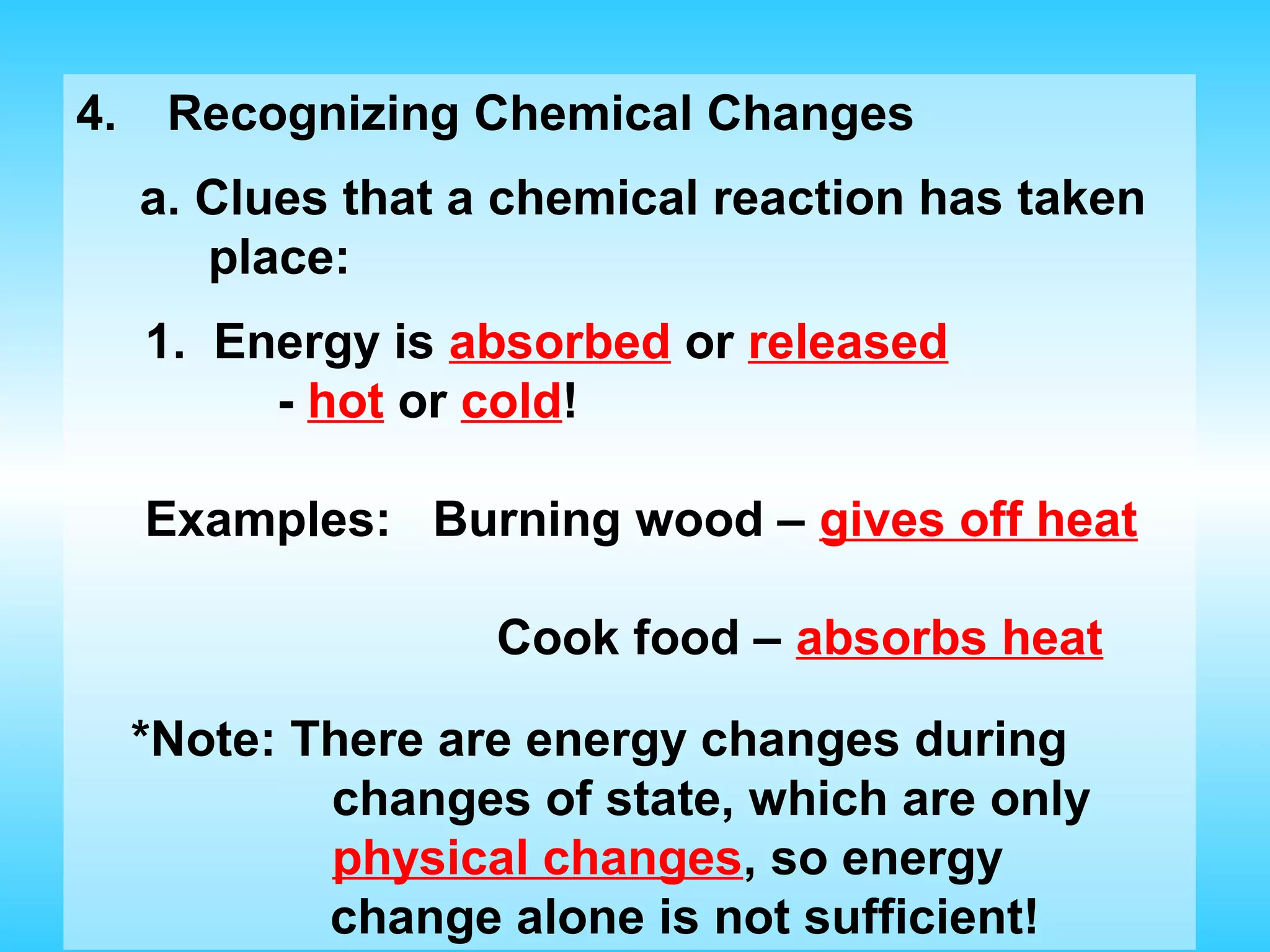 4.    Recognizing Chemical Changes
     a. Clues that a chemical reaction has taken
        place:
     1. Energy is absorbed or released
          - hot or cold!

     Examples: Burning wood – gives off heat

                    Cook food – absorbs heat

     *Note: There are energy changes during
             changes of state, which are only
             physical changes, so energy
             change alone is not sufficient!
 