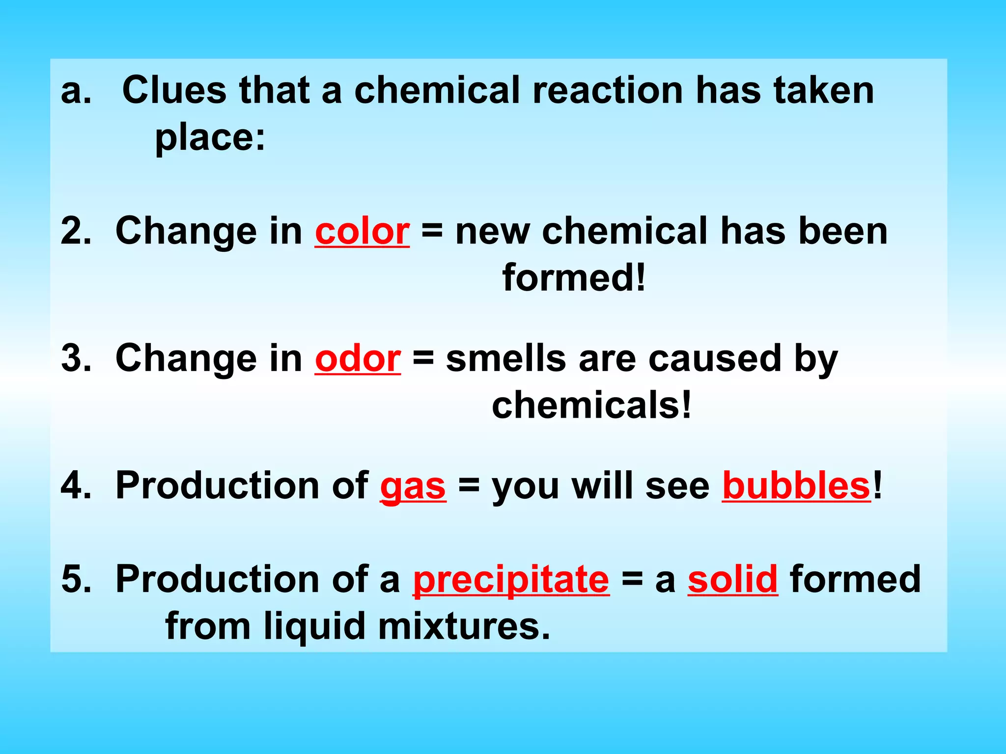 a. Clues that a chemical reaction has taken
    place:

2. Change in color = new chemical has been
                       formed!

3. Change in odor = smells are caused by
                      chemicals!

4. Production of gas = you will see bubbles!

5. Production of a precipitate = a solid formed
     from liquid mixtures.
 