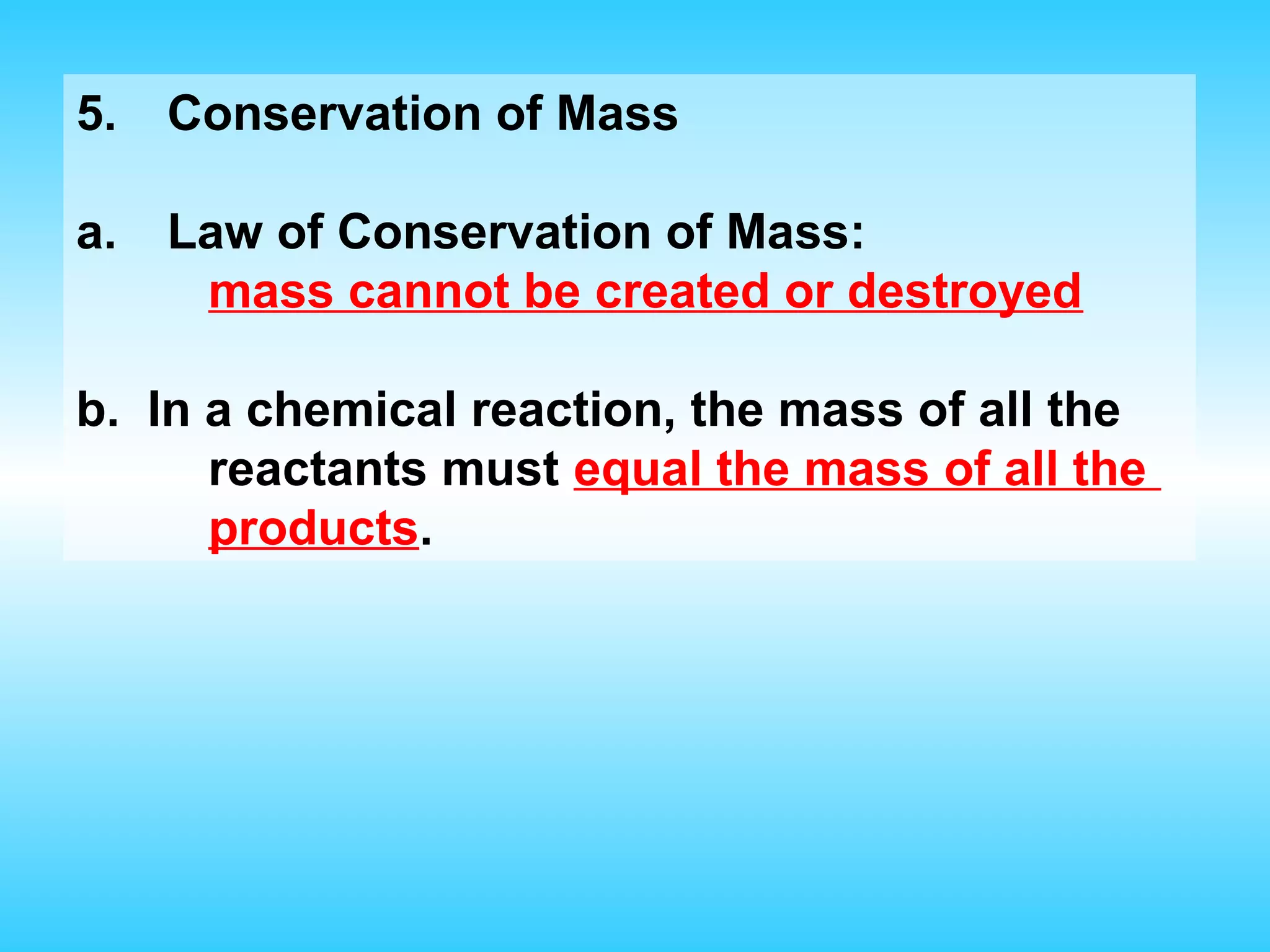 5.   Conservation of Mass

a.   Law of Conservation of Mass:
      mass cannot be created or destroyed

b. In a chemical reaction, the mass of all the
      reactants must equal the mass of all the
      products.
 