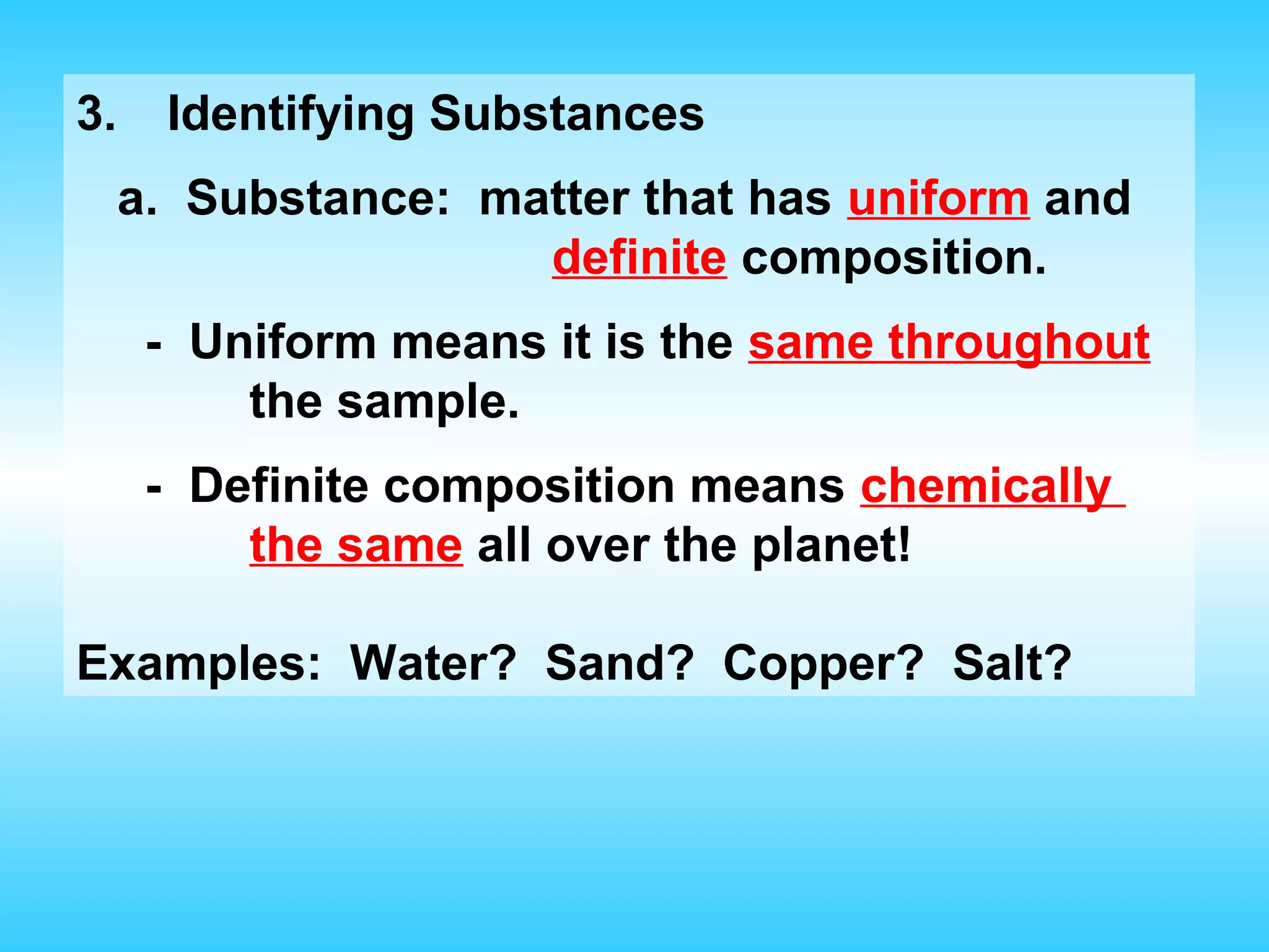 3.     Identifying Substances
     a. Substance: matter that has uniform and
                     definite composition.
      - Uniform means it is the same throughout
          the sample.
      - Definite composition means chemically
          the same all over the planet!

Examples: Water? Sand? Copper? Salt?
 