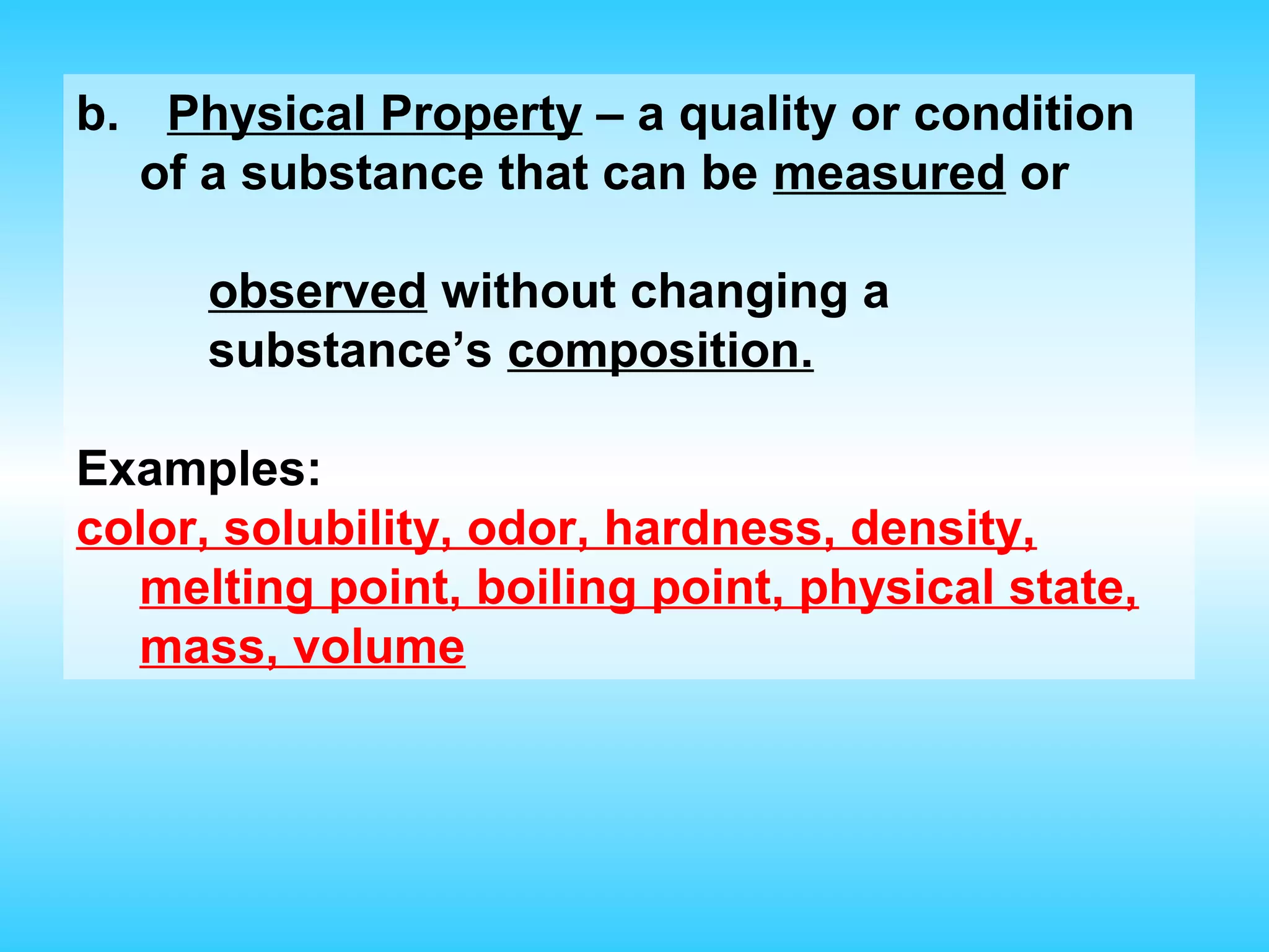 b. Physical Property – a quality or condition
  of a substance that can be measured or

     observed without changing a
     substance’s composition.

Examples:
color, solubility, odor, hardness, density,
  melting point, boiling point, physical state,
  mass, volume
 