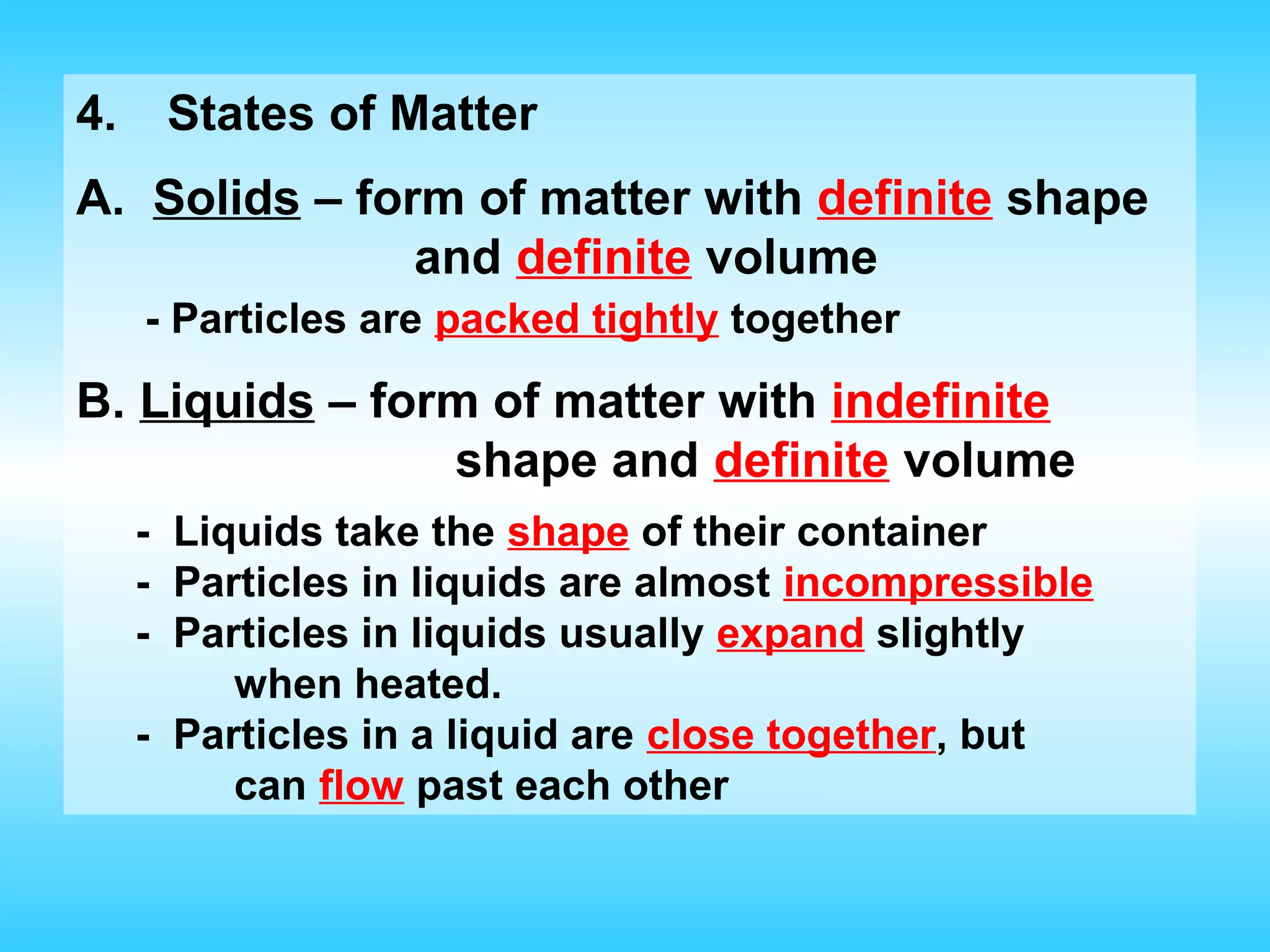 4.    States of Matter
A. Solids – form of matter with definite shape
               and definite volume
     - Particles are packed tightly together

B. Liquids – form of matter with indefinite
                shape and definite volume
     - Liquids take the shape of their container
     - Particles in liquids are almost incompressible
     - Particles in liquids usually expand slightly
          when heated.
     - Particles in a liquid are close together, but
          can flow past each other
 