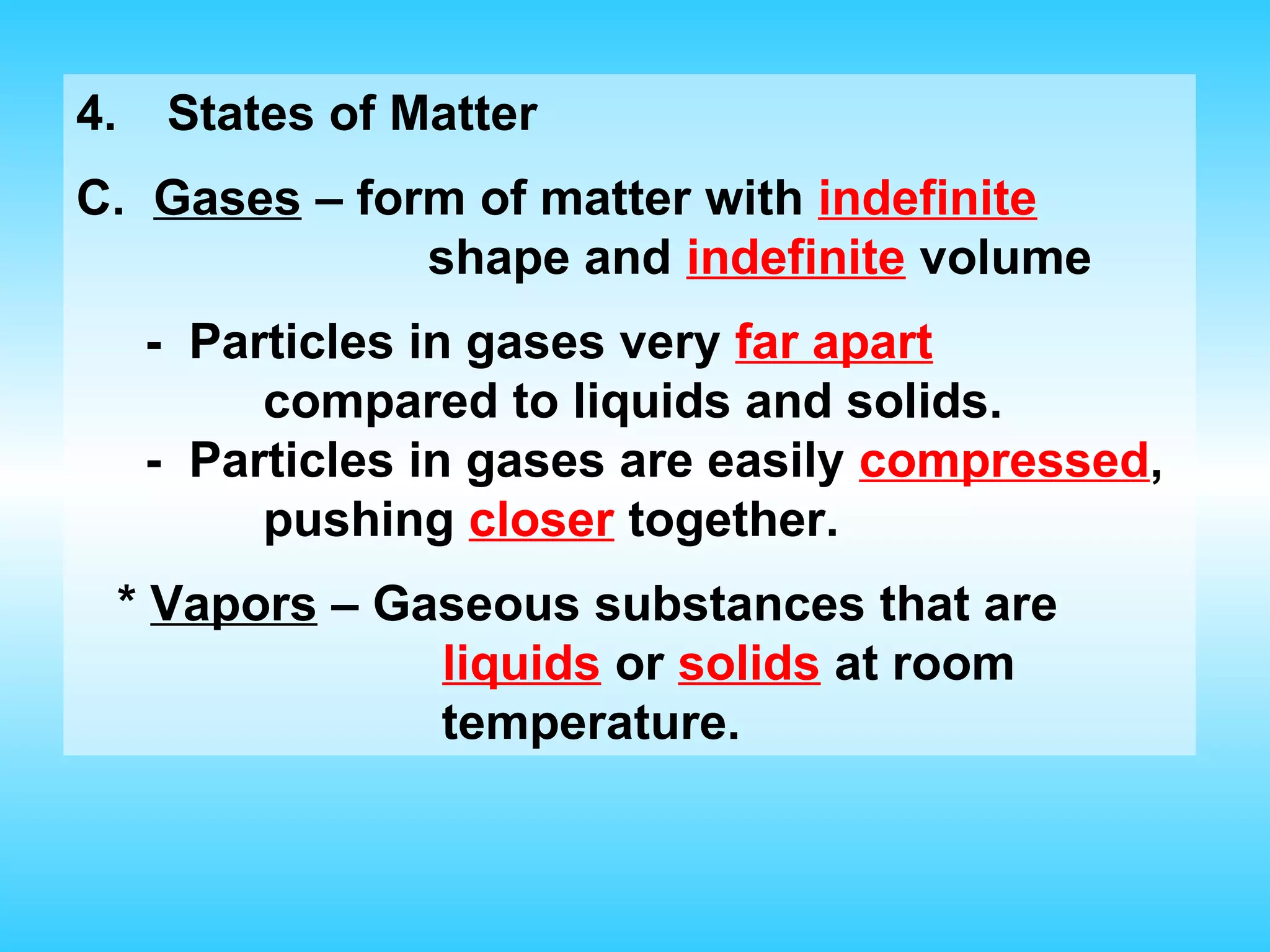 4.     States of Matter
C. Gases – form of matter with indefinite
              shape and indefinite volume
      - Particles in gases very far apart
           compared to liquids and solids.
      - Particles in gases are easily compressed,
           pushing closer together.
     * Vapors – Gaseous substances that are
                  liquids or solids at room
                  temperature.
 