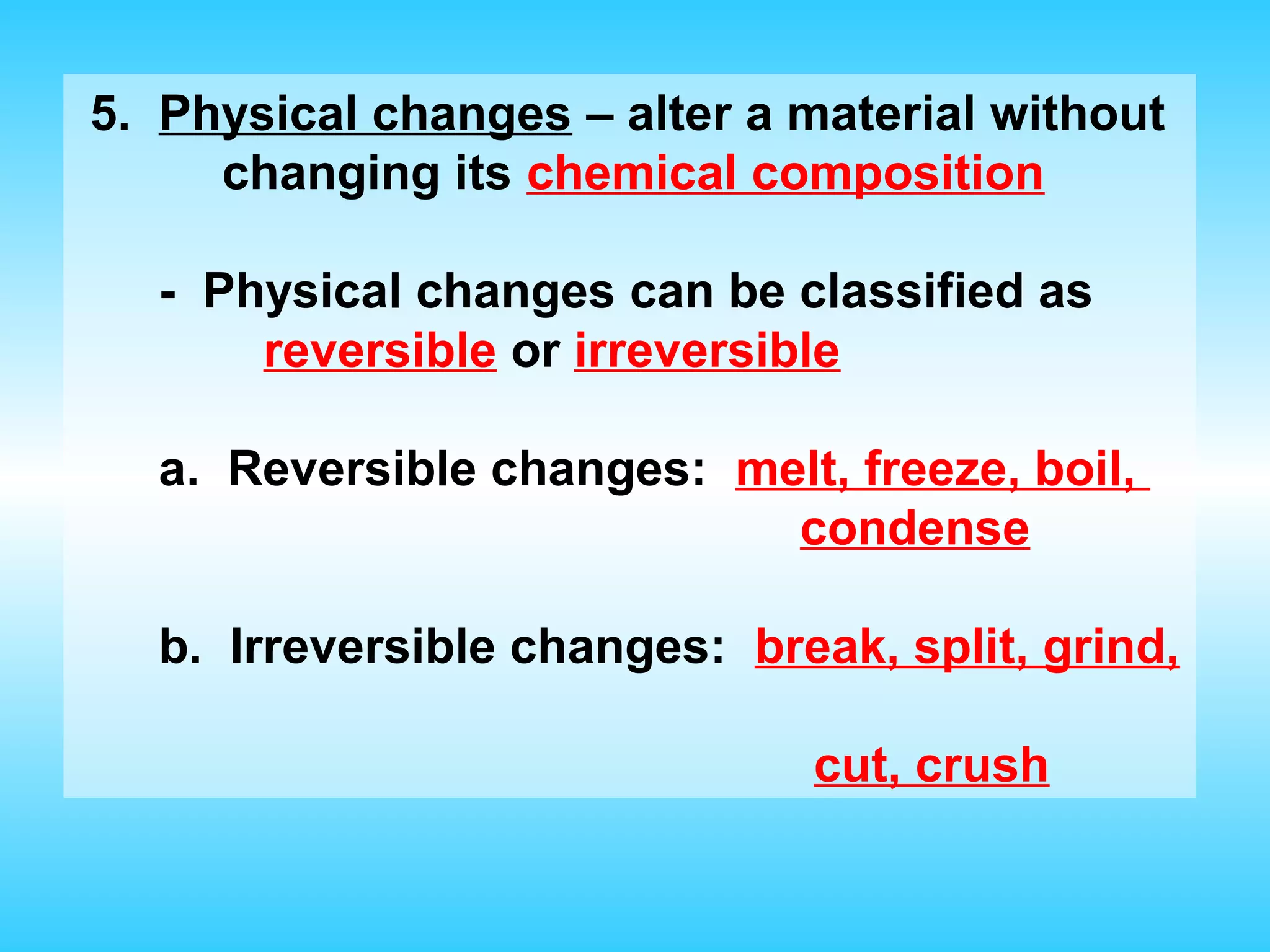 5. Physical changes – alter a material without
     changing its chemical composition

  - Physical changes can be classified as
      reversible or irreversible

  a. Reversible changes: melt, freeze, boil,
                           condense

  b. Irreversible changes: break, split, grind,

                              cut, crush
 