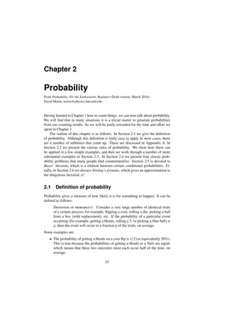 Chapter 2
Probability
From Probability, For the Enthusiastic Beginner (Draft version, March 2016)
David Morin, morin@physics.harvard.edu
Having learned in Chapter 1 how to count things, we can now talk about probability.
We will find that in many situations it is a trivial matter to generate probabilities
from our counting results. So we will be justly rewarded for the time and eﬀort we
spent in Chapter 1.
The outline of this chapter is as follows. In Section 2.1 we give the definition
of probability. Although this definition is fairly easy to apply in most cases, there
are a number of subtleties that come up. These are discussed in Appendix A. In
Section 2.2 we present the various rules of probability. We show how these can
be applied in a few simple examples, and then we work through a number of more
substantial examples in Section 2.3. In Section 2.4 we present four classic prob-
ability problems that many people find counterintuitive. Section 2.5 is devoted to
Bayes’ theorem, which is a relation between certain conditional probabilities. Fi-
nally, in Section 2.6 we discuss Stirling’s formula, which gives an approximation to
the ubiquitous factorial, n!.
2.1 Deﬁnition of probability
Probability gives a measure of how likely it is for something to happen. It can be
defined as follows:
Definition of probability: Consider a very large number of identical trials
of a certain process; for example, flipping a coin, rolling a die, picking a ball
from a box (with replacement), etc. If the probability of a particular event
occurring (for example, getting a Heads, rolling a 5, or picking a blue ball) is
p, then the event will occur in a fraction p of the trials, on average.
Some examples are:
• The probability of getting a Heads on a coin flip is 1/2 (or equivalently 50%).
This is true because the probabilities of getting a Heads or a Tails are equal,
which means that these two outcomes must each occur half of the time, on
average.
57
 