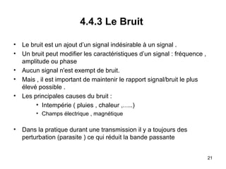 4.4.3 Le Bruit
•
•
•
•
•

Le bruit est un ajout d’un signal indésirable à un signal .
Un bruit peut modifier les caractéristiques d’un signal : fréquence ,
amplitude ou phase
Aucun signal n'est exempt de bruit.
Mais , il est important de maintenir le rapport signal/bruit le plus
élevé possible .
Les principales causes du bruit :
• Intempérie ( pluies , chaleur ,…..)
• Champs électrique , magnétique

•

Dans la pratique durant une transmission il y a toujours des
perturbation (parasite ) ce qui réduit la bande passante
21

 