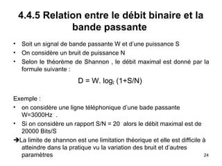4.4.5 Relation entre le débit binaire et la
bande passante
•
•
•

Soit un signal de bande passante W et d’une puissance S
On considère un bruit de puissance N
Selon le théorème de Shannon , le débit maximal est donné par la
formule suivante :

D = W. log2 (1+S/N)
Exemple :
• on considère une ligne téléphonique d’une bade passante
W=3000Hz .
• Si on considère un rapport S/N = 20 alors le débit maximal est de
20000 Bits/S
La limite de shannon est une limitation théorique et elle est difficile à
atteindre dans la pratique vu la variation des bruit et d’autres
24
paramètres

 