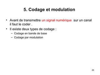 5. Codage et modulation
• Avant de transmettre un signal numérique sur un canal
il faut le coder .
• Il existe deux types de codage :
– Codage en bande de base
– Codage par modulation

26

 
