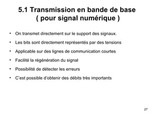 5.1 Transmission en bande de base
( pour signal numérique )
•

On transmet directement sur le support des signaux.

•

Les bits sont directement représentés par des tensions

•

Applicable sur des lignes de communication courtes

•

Facilité la régénération du signal

•

Possibilité de détecter les erreurs

•

C’est possible d’obtenir des débits très importants

27

 